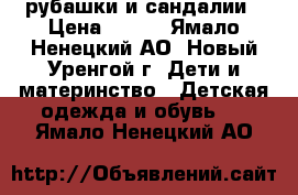 рубашки и сандалии › Цена ­ 600 - Ямало-Ненецкий АО, Новый Уренгой г. Дети и материнство » Детская одежда и обувь   . Ямало-Ненецкий АО